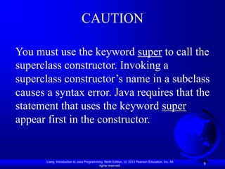 CAUTION

You must use the keyword super to call the
superclass constructor. Invoking a
superclass constructor’s name in a subclass
causes a syntax error. Java requires that the
statement that uses the keyword super
appear first in the constructor.


       Liang, Introduction to Java Programming, Ninth Edition, (c) 2013 Pearson Education, Inc. All
                                            rights reserved.
                                                                                                      8
 