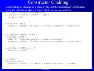 Constructor Chaining
    Constructing an instance of a class invokes all the superclasses’ constructors
    along the inheritance chain. This is called constructor chaining.
public class Faculty extends Employee {
  public static void main(String[] args) {
    new Faculty();
  }

    public Faculty() {
      System.out.println("(4) Faculty's no-arg constructor is invoked");
    }
}

class Employee extends Person {
  public Employee() {
    this("(2) Invoke Employee’s overloaded constructor");
    System.out.println("(3) Employee's no-arg constructor is invoked");
  }

    public Employee(String s) {
      System.out.println(s);
    }
}

class Person {
  public Person() {
    System.out.println("(1) Person's no-arg constructor is invoked");
  }
}              Liang, Introduction to Java Programming, Ninth Edition, (c) 2013 Pearson Education, Inc. All
                                                      rights reserved.
                                                                                                              9
 