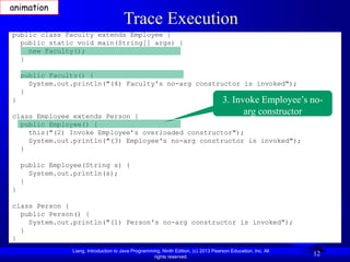 Liang, Introduction to Java Programming, Ninth Edition, (c) 2013 Pearson Education, Inc. All
rights reserved.
12
Trace Execution
public class Faculty extends Employee {
public static void main(String[] args) {
new Faculty();
}
public Faculty() {
System.out.println("(4) Faculty's no-arg constructor is invoked");
}
}
class Employee extends Person {
public Employee() {
this("(2) Invoke Employee’s overloaded constructor");
System.out.println("(3) Employee's no-arg constructor is invoked");
}
public Employee(String s) {
System.out.println(s);
}
}
class Person {
public Person() {
System.out.println("(1) Person's no-arg constructor is invoked");
}
}
3. Invoke Employee’s no-
arg constructor
animation
 