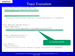 Liang, Introduction to Java Programming, Ninth Edition, (c) 2013 Pearson Education, Inc. All
rights reserved.
17
Trace Execution
public class Faculty extends Employee {
public static void main(String[] args) {
new Faculty();
}
public Faculty() {
System.out.println("(4) Faculty's no-arg constructor is invoked");
}
}
class Employee extends Person {
public Employee() {
this("(2) Invoke Employee’s overloaded constructor");
System.out.println("(3) Employee's no-arg constructor is invoked");
}
public Employee(String s) {
System.out.println(s);
}
}
class Person {
public Person() {
System.out.println("(1) Person's no-arg constructor is invoked");
}
}
8. Execute println
animation
 