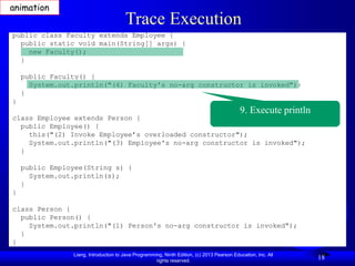 Liang, Introduction to Java Programming, Ninth Edition, (c) 2013 Pearson Education, Inc. All
rights reserved.
18
Trace Execution
public class Faculty extends Employee {
public static void main(String[] args) {
new Faculty();
}
public Faculty() {
System.out.println("(4) Faculty's no-arg constructor is invoked");
}
}
class Employee extends Person {
public Employee() {
this("(2) Invoke Employee’s overloaded constructor");
System.out.println("(3) Employee's no-arg constructor is invoked");
}
public Employee(String s) {
System.out.println(s);
}
}
class Person {
public Person() {
System.out.println("(1) Person's no-arg constructor is invoked");
}
}
9. Execute println
animation
 
