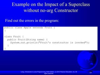 Liang, Introduction to Java Programming, Ninth Edition, (c) 2013 Pearson Education, Inc. All
rights reserved.
19
Example on the Impact of a Superclass
without no-arg Constructor
public class Apple extends Fruit {
}
class Fruit {
public Fruit(String name) {
System.out.println("Fruit's constructor is invoked");
}
}
Find out the errors in the program:
 