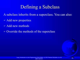 Liang, Introduction to Java Programming, Ninth Edition, (c) 2013 Pearson Education, Inc. All
rights reserved.
20
Defining a Subclass
A subclass inherits from a superclass. You can also:
 Add new properties
 Add new methods
 Override the methods of the superclass
 