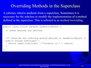 Liang, Introduction to Java Programming, Ninth Edition, (c) 2013 Pearson Education, Inc. All
rights reserved.
22
Overriding Methods in the Superclass
A subclass inherits methods from a superclass. Sometimes it is
necessary for the subclass to modify the implementation of a method
defined in the superclass. This is referred to as method overriding.
public class Circle extends GeometricObject {
// Other methods are omitted
/** Override the toString method defined in GeometricObject */
public String toString() {
return super.toString() + "nradius is " + radius;
}
}
 