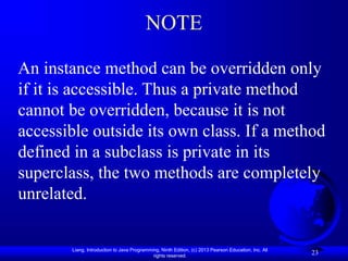 Liang, Introduction to Java Programming, Ninth Edition, (c) 2013 Pearson Education, Inc. All
rights reserved.
23
NOTE
An instance method can be overridden only
if it is accessible. Thus a private method
cannot be overridden, because it is not
accessible outside its own class. If a method
defined in a subclass is private in its
superclass, the two methods are completely
unrelated.
 