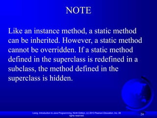 Liang, Introduction to Java Programming, Ninth Edition, (c) 2013 Pearson Education, Inc. All
rights reserved.
24
NOTE
Like an instance method, a static method
can be inherited. However, a static method
cannot be overridden. If a static method
defined in the superclass is redefined in a
subclass, the method defined in the
superclass is hidden.
 