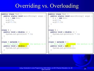 Liang, Introduction to Java Programming, Ninth Edition, (c) 2013 Pearson Education, Inc. All
rights reserved.
25
Overriding vs. Overloading
public class Test {
public static void main(String[] args) {
A a = new A();
a.p(10);
a.p(10.0);
}
}
class B {
public void p(double i) {
System.out.println(i * 2);
}
}
class A extends B {
// This method overrides the method in B
public void p(double i) {
System.out.println(i);
}
}
public class Test {
public static void main(String[] args) {
A a = new A();
a.p(10);
a.p(10.0);
}
}
class B {
public void p(double i) {
System.out.println(i * 2);
}
}
class A extends B {
// This method overloads the method in B
public void p(int i) {
System.out.println(i);
}
}
 