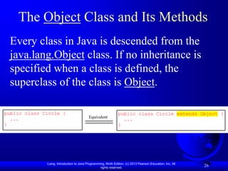 Liang, Introduction to Java Programming, Ninth Edition, (c) 2013 Pearson Education, Inc. All
rights reserved.
26
The Object Class and Its Methods
Every class in Java is descended from the
java.lang.Object class. If no inheritance is
specified when a class is defined, the
superclass of the class is Object.
public class Circle {
...
}
Equivalent
public class Circle extends Object {
...
}
 