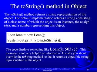 Liang, Introduction to Java Programming, Ninth Edition, (c) 2013 Pearson Education, Inc. All
rights reserved.
27
The toString() method in Object
The toString() method returns a string representation of the
object. The default implementation returns a string consisting
of a class name of which the object is an instance, the at sign
(@), and a number representing this object.
Loan loan = new Loan();
System.out.println(loan.toString());
The code displays something like Loan@15037e5 . This
message is not very helpful or informative. Usually you should
override the toString method so that it returns a digestible string
representation of the object.
 