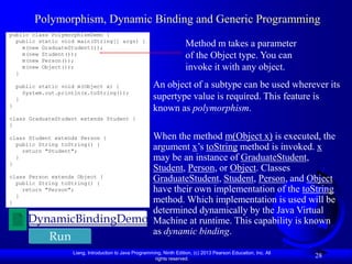 Liang, Introduction to Java Programming, Ninth Edition, (c) 2013 Pearson Education, Inc. All
rights reserved.
28
Polymorphism, Dynamic Binding and Generic Programming
public class PolymorphismDemo {
public static void main(String[] args) {
m(new GraduateStudent());
m(new Student());
m(new Person());
m(new Object());
}
public static void m(Object x) {
System.out.println(x.toString());
}
}
class GraduateStudent extends Student {
}
class Student extends Person {
public String toString() {
return "Student";
}
}
class Person extends Object {
public String toString() {
return "Person";
}
}
Method m takes a parameter
of the Object type. You can
invoke it with any object.
An object of a subtype can be used wherever its
supertype value is required. This feature is
known as polymorphism.
When the method m(Object x) is executed, the
argument x’s toString method is invoked. x
may be an instance of GraduateStudent,
Student, Person, or Object. Classes
GraduateStudent, Student, Person, and Object
have their own implementation of the toString
method. Which implementation is used will be
determined dynamically by the Java Virtual
Machine at runtime. This capability is known
as dynamic binding.
DynamicBindingDemo
Run
 
