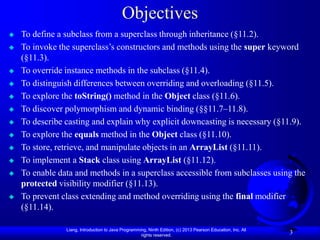Liang, Introduction to Java Programming, Ninth Edition, (c) 2013 Pearson Education, Inc. All
rights reserved.
3
Objectives
 To define a subclass from a superclass through inheritance (§11.2).
 To invoke the superclass’s constructors and methods using the super keyword
(§11.3).
 To override instance methods in the subclass (§11.4).
 To distinguish differences between overriding and overloading (§11.5).
 To explore the toString() method in the Object class (§11.6).
 To discover polymorphism and dynamic binding (§§11.7–11.8).
 To describe casting and explain why explicit downcasting is necessary (§11.9).
 To explore the equals method in the Object class (§11.10).
 To store, retrieve, and manipulate objects in an ArrayList (§11.11).
 To implement a Stack class using ArrayList (§11.12).
 To enable data and methods in a superclass accessible from subclasses using the
protected visibility modifier (§11.13).
 To prevent class extending and method overriding using the final modifier
(§11.14).
 