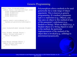 Liang, Introduction to Java Programming, Ninth Edition, (c) 2013 Pearson Education, Inc. All
rights reserved.
31
Generic Programming
public class PolymorphismDemo {
public static void main(String[] args) {
m(new GraduateStudent());
m(new Student());
m(new Person());
m(new Object());
}
public static void m(Object x) {
System.out.println(x.toString());
}
}
class GraduateStudent extends Student {
}
class Student extends Person {
public String toString() {
return "Student";
}
}
class Person extends Object {
public String toString() {
return "Person";
}
}
Polymorphism allows methods to be used
generically for a wide range of object
arguments. This is known as generic
programming. If a method’s parameter
type is a superclass (e.g., Object), you
may pass an object to this method of any
of the parameter’s subclasses (e.g.,
Student or String). When an object (e.g., a
Student object or a String object) is used
in the method, the particular
implementation of the method of the
object that is invoked (e.g., toString) is
determined dynamically.
 