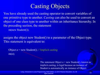 Liang, Introduction to Java Programming, Ninth Edition, (c) 2013 Pearson Education, Inc. All
rights reserved.
32
Casting Objects
You have already used the casting operator to convert variables of
one primitive type to another. Casting can also be used to convert an
object of one class type to another within an inheritance hierarchy. In
the preceding section, the statement
m(new Student());
assigns the object new Student() to a parameter of the Object type.
This statement is equivalent to:
Object o = new Student(); // Implicit casting
m(o);
The statement Object o = new Student(), known as
implicit casting, is legal because an instance of
Student is automatically an instance of Object.
 