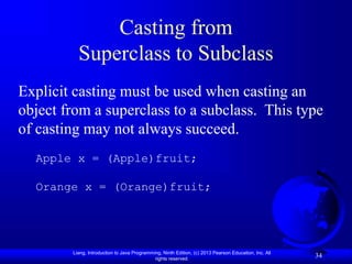 Liang, Introduction to Java Programming, Ninth Edition, (c) 2013 Pearson Education, Inc. All
rights reserved.
34
Casting from
Superclass to Subclass
Explicit casting must be used when casting an
object from a superclass to a subclass. This type
of casting may not always succeed.
Apple x = (Apple)fruit;
Orange x = (Orange)fruit;
 