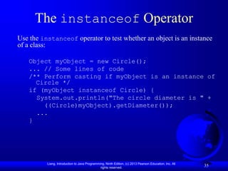 Liang, Introduction to Java Programming, Ninth Edition, (c) 2013 Pearson Education, Inc. All
rights reserved.
35
The instanceof Operator
Use the instanceof operator to test whether an object is an instance
of a class:
Object myObject = new Circle();
... // Some lines of code
/** Perform casting if myObject is an instance of
Circle */
if (myObject instanceof Circle) {
System.out.println("The circle diameter is " +
((Circle)myObject).getDiameter());
...
}
 