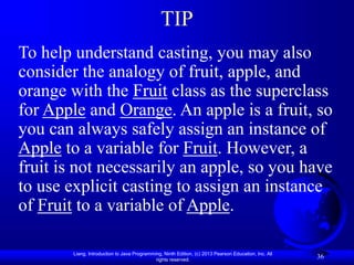 Liang, Introduction to Java Programming, Ninth Edition, (c) 2013 Pearson Education, Inc. All
rights reserved.
36
TIP
To help understand casting, you may also
consider the analogy of fruit, apple, and
orange with the Fruit class as the superclass
for Apple and Orange. An apple is a fruit, so
you can always safely assign an instance of
Apple to a variable for Fruit. However, a
fruit is not necessarily an apple, so you have
to use explicit casting to assign an instance
of Fruit to a variable of Apple.
 