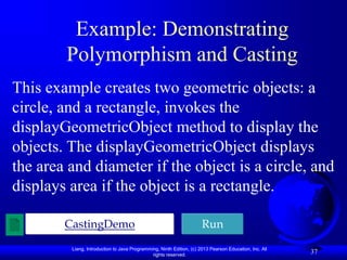Liang, Introduction to Java Programming, Ninth Edition, (c) 2013 Pearson Education, Inc. All
rights reserved.
37
Example: Demonstrating
Polymorphism and Casting
This example creates two geometric objects: a
circle, and a rectangle, invokes the
displayGeometricObject method to display the
objects. The displayGeometricObject displays
the area and diameter if the object is a circle, and
displays area if the object is a rectangle.
CastingDemo Run
 