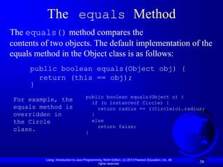 Liang, Introduction to Java Programming, Ninth Edition, (c) 2013 Pearson Education, Inc. All
rights reserved.
38
The equals Method
The equals() method compares the
contents of two objects. The default implementation of the
equals method in the Object class is as follows:
public boolean equals(Object obj) {
return (this == obj);
}
For example, the
equals method is
overridden in
the Circle
class.
public boolean equals(Object o) {
if (o instanceof Circle) {
return radius == ((Circle)o).radius;
}
else
return false;
}
 