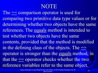 Liang, Introduction to Java Programming, Ninth Edition, (c) 2013 Pearson Education, Inc. All
rights reserved.
39
NOTE
The == comparison operator is used for
comparing two primitive data type values or for
determining whether two objects have the same
references. The equals method is intended to
test whether two objects have the same
contents, provided that the method is modified
in the defining class of the objects. The ==
operator is stronger than the equals method, in
that the == operator checks whether the two
reference variables refer to the same object.
 