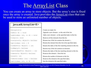 Liang, Introduction to Java Programming, Ninth Edition, (c) 2013 Pearson Education, Inc. All
rights reserved.
40
The ArrayList Class
You can create an array to store objects. But the array’s size is fixed
once the array is created. Java provides the ArrayList class that can
be used to store an unlimited number of objects.
java.util.ArrayList<E>
+ArrayList()
+add(o: E) : void
+add(index: int, o: E) : void
+clear(): void
+contains(o: Object): boolean
+get(index: int) : E
+indexOf(o: Object) : int
+isEmpty(): boolean
+lastIndexOf(o: Object) : int
+remove(o: Object): boolean
+size(): int
+remove(index: int) : boolean
+set(index: int, o: E) : E
Creates an empty list.
Appends a new element o at the end of this list.
Adds a new element o at the specified index in this list.
Removes all the elements from this list.
Returns true if this list contains the element o.
Returns the element from this list at the specified index.
Returns the index of the first matching element in this list.
Returns true if this list contains no elements.
Returns the index of the last matching element in this list.
Removes the element o from this list.
Returns the number of elements in this list.
Removes the element at the specified index.
Sets the element at the specified index.
 