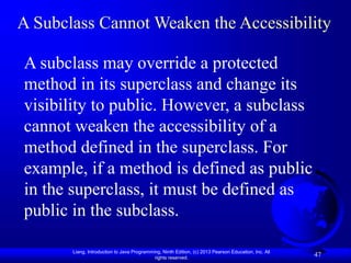 Liang, Introduction to Java Programming, Ninth Edition, (c) 2013 Pearson Education, Inc. All
rights reserved.
47
A Subclass Cannot Weaken the Accessibility
A subclass may override a protected
method in its superclass and change its
visibility to public. However, a subclass
cannot weaken the accessibility of a
method defined in the superclass. For
example, if a method is defined as public
in the superclass, it must be defined as
public in the subclass.
 