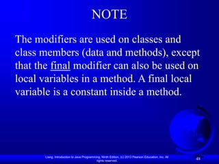 Liang, Introduction to Java Programming, Ninth Edition, (c) 2013 Pearson Education, Inc. All
rights reserved.
48
NOTE
The modifiers are used on classes and
class members (data and methods), except
that the final modifier can also be used on
local variables in a method. A final local
variable is a constant inside a method.
 
