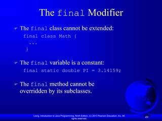Liang, Introduction to Java Programming, Ninth Edition, (c) 2013 Pearson Education, Inc. All
rights reserved.
49
The final Modifier
 The final class cannot be extended:
final class Math {
...
}
 The final variable is a constant:
final static double PI = 3.14159;
 The final method cannot be
overridden by its subclasses.
 