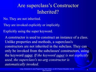 Liang, Introduction to Java Programming, Ninth Edition, (c) 2013 Pearson Education, Inc. All
rights reserved.
5
Are superclass’s Constructor
Inherited?
No. They are not inherited.
They are invoked explicitly or implicitly.
Explicitly using the super keyword.
A constructor is used to construct an instance of a class.
Unlike properties and methods, a superclass's
constructors are not inherited in the subclass. They can
only be invoked from the subclasses' constructors, using
the keyword super. If the keyword super is not explicitly
used, the superclass's no-arg constructor is
automatically invoked.
 