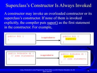 Liang, Introduction to Java Programming, Ninth Edition, (c) 2013 Pearson Education, Inc. All
rights reserved.
6
Superclass’s Constructor Is Always Invoked
A constructor may invoke an overloaded constructor or its
superclass’s constructor. If none of them is invoked
explicitly, the compiler puts super() as the first statement
in the constructor. For example,
public A(double d) {
// some statements
}
is equivalent to
public A(double d) {
super();
// some statements
}
public A() {
}
is equivalent to
public A() {
super();
}
 