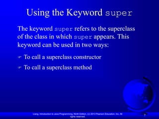 Liang, Introduction to Java Programming, Ninth Edition, (c) 2013 Pearson Education, Inc. All
rights reserved.
7
Using the Keyword super
 To call a superclass constructor
 To call a superclass method
The keyword super refers to the superclass
of the class in which super appears. This
keyword can be used in two ways:
 