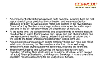 • Air component of brick firing furnace is quite complex, including both the fuel
vapor harmful gases produced by combustion and water evaporation
produced by body, as well as alkali metal ions existing in the raw materials.
Since refractory fiber has a very large surface area, when the water vapor
presents in the air, refractory fibers will absorb a lot of moisture.
• At the same time, the carbon dioxide and silicon dioxide in furnace medium
can dissolve in water, forming weak acid. Weak acid and alkali ion fiber can
take replacement reaction, thereby undermining the fiber structure, and it
will lead to the fibers’ erosion and deterioration in long-term use.
• Alkali metal ions and aluminum silicate refractory fibers can react and result
in feldspar, destroying the fiber’s network structure. Under reducing
atmosphere, fiber crystallization will accelerate, reducing the fiber’s life.
• These harmful gases and substances will react with refractory fiber,
corroding refractory fiber, destructing of its original structure, which caused
refractory fiber’s pulverization, shrinkage and breakage. It is also one of the
important reasons accounting for the usage life of furnace.
 