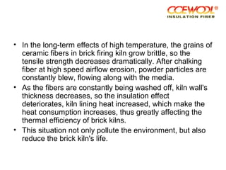 • In the long-term effects of high temperature, the grains of
ceramic fibers in brick firing kiln grow brittle, so the
tensile strength decreases dramatically. After chalking
fiber at high speed airflow erosion, powder particles are
constantly blew, flowing along with the media.
• As the fibers are constantly being washed off, kiln wall's
thickness decreases, so the insulation effect
deteriorates, kiln lining heat increased, which make the
heat consumption increases, thus greatly affecting the
thermal efficiency of brick kilns.
• This situation not only pollute the environment, but also
reduce the brick kiln's life.
 