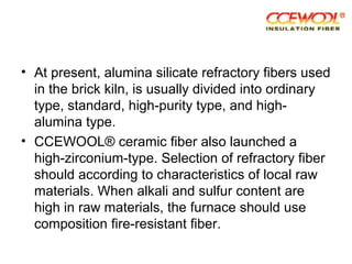 • At present, alumina silicate refractory fibers used
in the brick kiln, is usually divided into ordinary
type, standard, high-purity type, and high-
alumina type.
• CCEWOOL® ceramic fiber also launched a
high-zirconium-type. Selection of refractory fiber
should according to characteristics of local raw
materials. When alkali and sulfur content are
high in raw materials, the furnace should use
composition fire-resistant fiber.
 