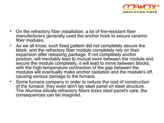 • On the refractory fiber installation, a lot of fire-resistant fiber
manufacturers generally used the anchor hook to secure ceramic
fiber modules.
• As we all know, such fixed pattern did not completely secure the
block, and the refractory fiber module completely rely on their
expansion after releasing package. If not completely anchor
position, will inevitably lead to mutual swim between the module and
secure the module completely, it will lead to move between blocks,
with the high-temperature contraction of the gap between the
modules will eventually make anchor oxidation and the module's off,
causing serious damage to the furnace.
• Some furnace company in order to reduce the cost of construction
of the furnace, they even don't lay steel panel on steel structure.
The Alumina silicate refractory fibers loses steel panel's care, the
consequences can be imagined.
 