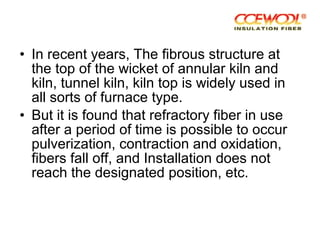 • In recent years, The fibrous structure at
the top of the wicket of annular kiln and
kiln, tunnel kiln, kiln top is widely used in
all sorts of furnace type.
• But it is found that refractory fiber in use
after a period of time is possible to occur
pulverization, contraction and oxidation,
fibers fall off, and Installation does not
reach the designated position, etc.
 