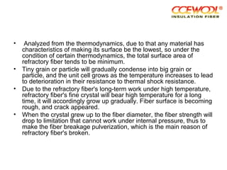 • Analyzed from the thermodynamics, due to that any material has
characteristics of making its surface be the lowest, so under the
condition of certain thermodynamics, the total surface area of
refractory fiber tends to be minimum.
• Tiny grain or particle will gradually condense into big grain or
particle, and the unit cell grows as the temperature increases to lead
to deterioration in their resistance to thermal shock resistance.
• Due to the refractory fiber's long-term work under high temperature,
refractory fiber's fine crystal will bear high temperature for a long
time, it will accordingly grow up gradually. Fiber surface is becoming
rough, and crack appeared.
• When the crystal grew up to the fiber diameter, the fiber strength will
drop to limitation that cannot work under internal pressure, thus to
make the fiber breakage pulverization, which is the main reason of
refractory fiber's broken.
 