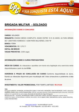 www.cpcrs.com.br - secretaria@cpcrs.com.br
Av. Farrapos, 235 - Porto Alegre/RS - (51) 3225.4075 – 3212.2425
BRIGADA MILITAR - SOLDADO
INFORMAÇÕES SOBRE O CONCURSO
CARGO: SOLDADO
REQUISITO: ENSINO MÉDIO COMPLETO, IDADE ENTRE 18 E 25 ANOS, ALTURA MÍNIMA
DE 1,65M PARA HOMENS E 1,60M PARA MULHERES, CNH "B"
BANCA: FDRH
VENCIMENTOS: R$ 1.375,71
EDITAL EM BREVE!
VAGAS PREVISTAS: 2.000 vagas
INFORMAÇÕES SOBRE O CURSO PREPARATÓRIO
INÍCIO DO CURSO: As vídeoaulas e apostilas com teoria e/ou legislação e/ou exercícios serão
disponibilizadas a partir do dia 07/05.
HORÁRIOS E PRAZO DE CONCLUSÃO DO CURSO: Conforme disponibilidade do aluno,
ficando as vídeoaulas disponíveis para visualização até 3 dias consecutivos e posteriores à data
da prova.
INVESTIMENTO: VALOR PROMOCIONAL POR TEMPO LIMITADO: R$ 210,00
TAGs
Português FUNDATEC, DETRAN/RS, INFORMAÇÕES SOBRE O CONCURSO, INSCRIÇÕES, TAXA DE INSCRIÇÃO, CURSO, vídeoaulas,
HORÁRIOS, PRAZO, aluno, VALOR PROMOCIONAL, CPC RS, curso para concurso, centro preparatório para concursos, concursos
públicos no rio grande do sul, porto alegre, Resolução de Questões de Língua Portuguesa
BRIGADA MILITAR - SOLDADO, INFORMAÇÕES SOBRE O CONCURSO, CARGO, SOLDADO, REQUISITO, ENSINO MÉDIO
COMPLETO, IDADE, ALTURA MÍNIMA, HOMENS, MULHERES, CNH B, BANCA, FDRH, VENCIMENTOS, eDITAL, VAGAS PREVISTAS,
CURSO PREPARATÓRIO
 