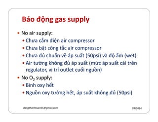 Báo động gas supply
No air supply:
Chưa cắm điện air compressor
Chưa bật c´ng tắc air compressor
Chưa đủ chuẩn về áp suất (50psi) và độ ẩm (wet)
Air tường h´ng đủ áp suất (mức áp suất cài trênAir tường h´ng đủ áp suất (mức áp suất cài trên
regulator, vị trí outlet cuối nguồn)
No O2 supply:
Bình oxy hết
Nguồn oxy tường hết, áp suất h´ng đủ (50psi)
03/2014dangthanhtuan65@gmail.com
 