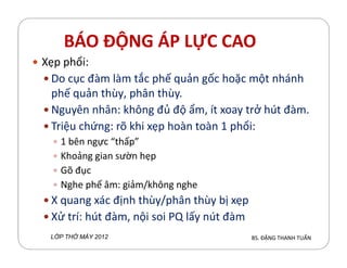 BÁO ĐỘNG ÁP LỰC CAO
Xẹp phổi:
Do cục đàm làm tắc phế quản gốc hoặc một nhánh
phế quản thùy, phân thùy.
Nguyên nhân: h´ng đủ độ ẩm, ít xoay trở hút đàm.
Triệu chứng: rõ hi xẹp hoàn toàn 1 phổi:
1 bên ngực “thấp”
Khoảng gian sườn hẹp
Gõ đục
Nghe phế âm: giảm/h´ng nghe
X quang xác định thùy/phân thùy bị xẹp
Xử trí: hút đàm, nội soi PQ lấy nút đàm
BS. ĐẶNG THANH TUẤNL P TH MÁY 2012
 