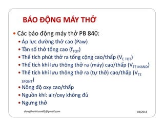 BÁO ĐỘNG MÁY THỞ
Các báo động máy thở PB 840:
Áp lực đường thở cao (Paw)
Tần số thở tổng cao (fTOT)
Thể tích phút thở ra tổng cộng cao/thấp (VE TOT)
Thể ch hí lưu th´ng thở ra (máy) cao/thấp (V )Thể ch hí lưu th´ng thở ra (máy) cao/thấp (VTE MAND)
Thể tích hí lưu th´ng thở ra (tự thở) cao/thấp (VTE
SPONT)
Nồng độ oxy cao/thấp
Nguồn hí: air/oxy h´ng đủ
Ngưng thở
03/2014dangthanhtuan65@gmail.com
 