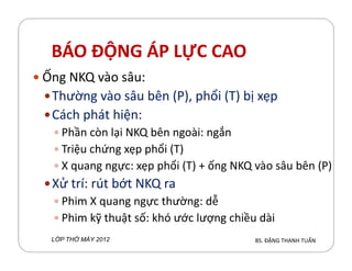 BÁO ĐỘNG ÁP LỰC CAO
Ống NKQ vào sâu:
Thường vào sâu bên (P), phổi (T) bị xẹp
Cách phát hiện:
Phần cn lại NKQ bên ngoài: ngắnPhần cn lại NKQ bên ngoài: ngắn
Triệu chứng xẹp phổi (T)
X quang ngực: xẹp phổi (T) + ống NKQ vào sâu bên (P)
Xử trí: rút bớt NKQ ra
Phim X quang ngực thường: dễ
Phim ỹ thuật số: hó ước lượng chiều dài
BS. ĐẶNG THANH TUẤNL P TH MÁY 2012
 