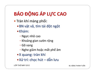 BÁO ĐỘNG ÁP LỰC CAO
Tràn hí màng phổi:
BN vật vã, m tái đột ngột
Khám:
Ngực nh´ caoNgực nh´ cao
Khoảng gian sườn rộng
Gõ vang
Nghe giảm hoặc mất phế âm
X quang: tràn hí
Xử trí: chọc hút – dẫn lưu
BS. ĐẶNG THANH TUẤNL P TH MÁY 2012
 