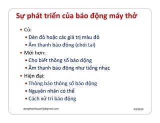 Sự phát triển của báo động máy thở
Củ:
Đèn đỏ hoặc các giá trị màu đỏ
Âm thanh báo động (chói tai)
Mới hơn:
Cho biết th´ng số báo độngCho biết th´ng số báo động
Âm thanh báo động như tiếng nhạc
Hiện đại:
Th´ng báo th´ng số báo động
Nguyên nhân có thể
Cách xử trí báo động
03/2014dangthanhtuan65@gmail.com
 