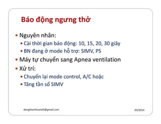 Báo động ngưng thở
Nguyên nhân:
Cài thời gian báo động: 10, 15, 20, 30 giây
BN đang ở mode hỗ trợ: SIMV, PS
Máy tự chuyển sang Apnea ventilationMáy tự chuyển sang Apnea ventilation
Xử trí:
Chuyển lại mode control, A/C hoặc
Tăng tần số SIMV
03/2014dangthanhtuan65@gmail.com
 