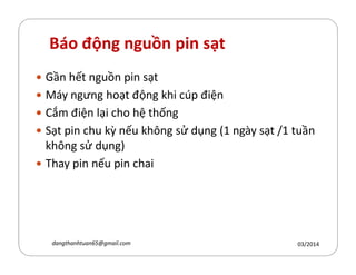 Báo động nguồn pin sạt
Gần hết nguồn pin sạt
Máy ngưng hoạt động hi cúp điện
Cắm điện lại cho hệ thống
Sạt pin chu ỳ nếu h´ng sử dụng (1 ngày sạt /1 tuần
h´ng sử dụng)
Sạt pin chu ỳ nếu h´ng sử dụng (1 ngày sạt /1 tuần
h´ng sử dụng)
Thay pin nếu pin chai
03/2014dangthanhtuan65@gmail.com
 
