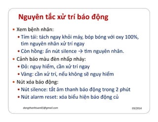 Nguyên tắc xử trí báo động
Xem bệnh nhân:
Tím tái: tách ngay hỏi máy, bóp bóng với oxy 100%,
tìm nguyên nhân xử trí ngay
Cn hồng: ấn nút silence ǉ m nguyên nhân.
Cảnh báo màu đèn nhấp nháy:Cảnh báo màu đèn nhấp nháy:
Đỏ: nguy hiểm, cần xử trí ngay
Vàng: cần xử trí, nếu h´ng sẽ nguy hiểm
Nút xóa báo động:
Nút silence: tắt âm thanh báo động trong 2 phút
Nút alarm reset: xóa biểu hiện báo động củ
03/2014dangthanhtuan65@gmail.com
 