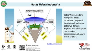 Batas Udara Indonesia
Batas Wilayah udara
mengikuti batas
kedaulatan negara di
darat dan di laut, dan
batasnya dengan
angkasa luar ditetapkan
berdasarkan
perkembangan hukum
internasional.
Sumber : slideshare.net
 