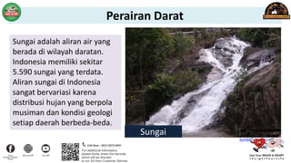 Sungai adalah aliran air yang
berada di wilayah daratan.
Indonesia memiliki sekitar
5.590 sungai yang terdata.
Aliran sungai di Indonesia
sangat bervariasi karena
distribusi hujan yang berpola
musiman dan kondisi geologi
setiap daerah berbeda-beda.
Sungai
Sumber : id.wikipedia.org
Perairan Darat
 