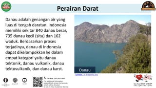 Danau adalah genangan air yang
luas di tengah daratan. Indonesia
memiliki sekitar 840 danau besar,
735 danau kecil (situ) dan 162
waduk. Berdasarkan proses
terjadinya, danau di Indonesia
dapat dikelompokkan ke dalam
empat kategori yaitu danau
tektonik, danau vulkanik, danau
tektovulkanik, dan danau karst. Danau
Sumber : id.wikipedia.org
Perairan Darat
 