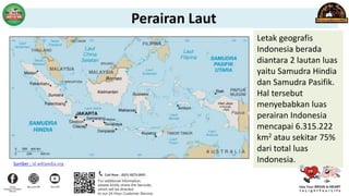 Letak geografis
Indonesia berada
diantara 2 lautan luas
yaitu Samudra Hindia
dan Samudra Pasifik.
Hal tersebut
menyebabkan luas
perairan Indonesia
mencapai 6.315.222
km2 atau sekitar 75%
dari total luas
Indonesia.
Sumber : id.wikipedia.org
Perairan Laut
 